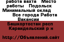 работа.вахта › Место работы ­ Подольск › Минимальный оклад ­ 36 000 - Все города Работа » Вакансии   . Башкортостан респ.,Караидельский р-н